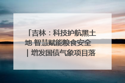 吉林：科技护航黑土地 智慧赋能粮食安全｜增发国债气象项目落地见效系列报道