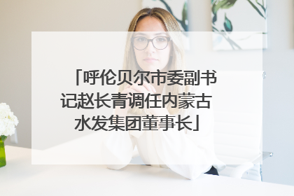 呼伦贝尔市委副书记赵长青调任内蒙古水发集团董事长
