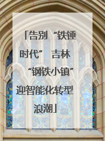 告别“铁锤时代” 吉林“钢铁小镇”迎智能化转型浪潮