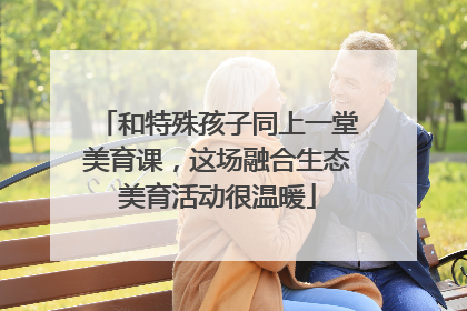 和特殊孩子同上一堂美育课，这场融合生态美育活动很温暖