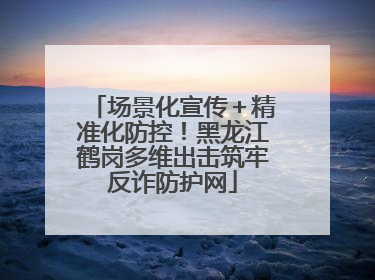 场景化宣传＋精准化防控！黑龙江鹤岗多维出击筑牢反诈防护网