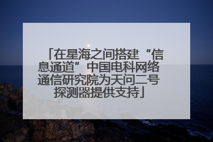 在星海之间搭建“信息通道”中国电科网络通信研究院为天问二号探测器提供支持