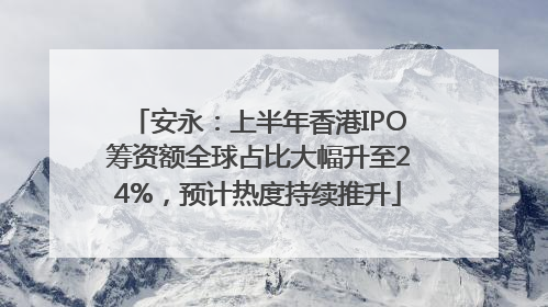 安永：上半年香港IPO筹资额全球占比大幅升至24%，预计热度持续推升