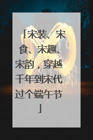 宋装、宋食、宋趣、宋韵，穿越千年到宋代过个端午节