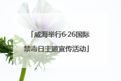 威海举行6·26国际禁毒日主题宣传活动