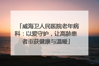 威海卫人民医院老年病科：以爱守护，让高龄患者重获健康与温暖