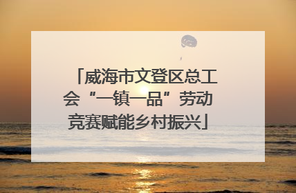 威海市文登区总工会“一镇一品”劳动竞赛赋能乡村振兴