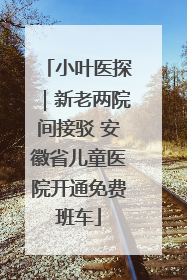 小叶医探｜新老两院间接驳 安徽省儿童医院开通免费班车