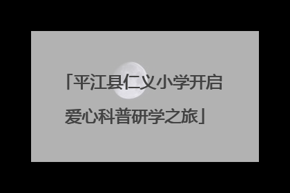 平江县仁义小学开启爱心科普研学之旅