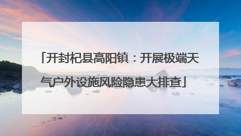 开封杞县高阳镇：开展极端天气户外设施风险隐患大排查