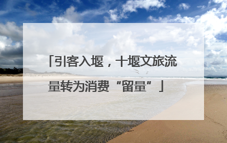 引客入堰，十堰文旅流量转为消费“留量”