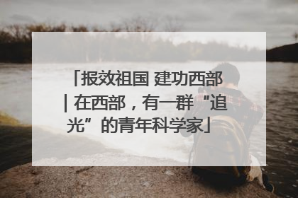 报效祖国 建功西部｜在西部，有一群“追光”的青年科学家