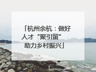 杭州余杭：做好人才“聚引留” 助力乡村振兴