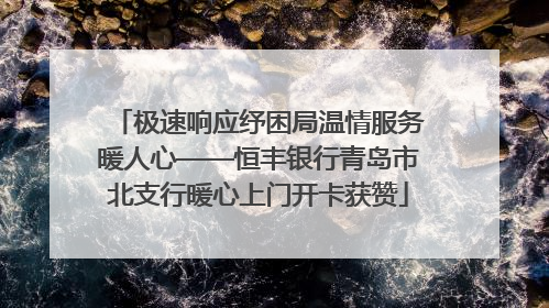 极速响应纾困局温情服务暖人心——恒丰银行青岛市北支行暖心上门开卡获赞