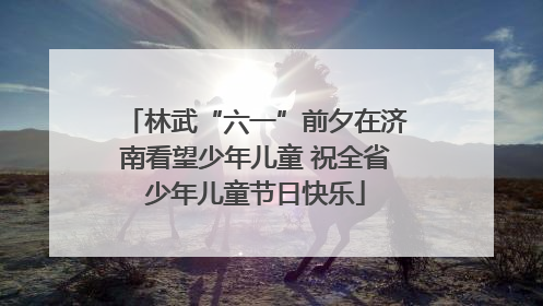 林武“六一”前夕在济南看望少年儿童 祝全省少年儿童节日快乐