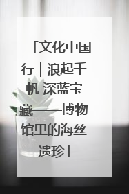 文化中国行｜浪起千帆 深蓝宝藏——博物馆里的海丝遗珍
