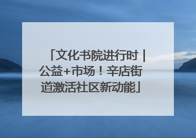 文化书院进行时｜公益+市场！辛店街道激活社区新动能