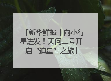 新华鲜报｜向小行星进发！天问二号开启“追星”之旅