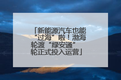 新能源汽车也能“过海”啦！渤海轮渡“绿安通” 轮正式投入运营