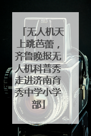 无人机天上跳芭蕾，齐鲁晚报无人机科普秀走进济南育秀中学小学部