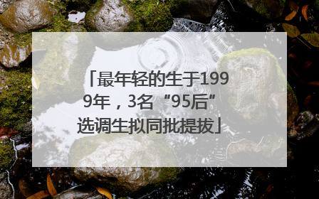 最年轻的生于1999年，3名“95后”选调生拟同批提拔