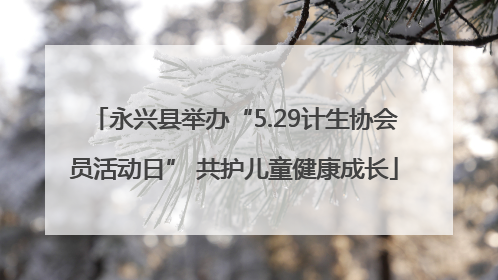 永兴县举办“5.29计生协会员活动日” 共护儿童健康成长