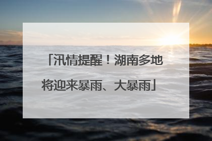 汛情提醒！湖南多地将迎来暴雨、大暴雨