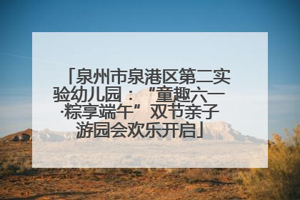 泉州市泉港区第二实验幼儿园：“童趣六一·粽享端午”双节亲子游园会欢乐开启