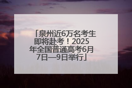 泉州近6万名考生即将赴考！2025年全国普通高考6月7日—9日举行