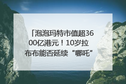 泡泡玛特市值超3600亿港元！10岁拉布布能否延续“哪吒”神话？｜热财经