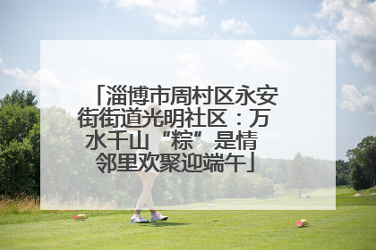 淄博市周村区永安街街道光明社区：万水千山“粽”是情 邻里欢聚迎端午