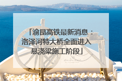 渝昆高铁最新消息：洛泽河特大桥全面进入悬浇梁施工阶段