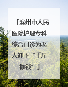 滨州市人民医院护理专科综合门诊为老人卸下“千斤枷锁”