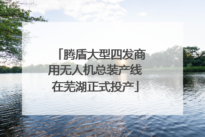 腾盾大型四发商用无人机总装产线在芜湖正式投产