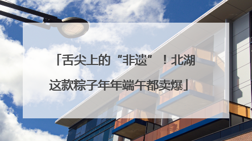 舌尖上的“非遗”！北湖这款粽子年年端午都卖爆