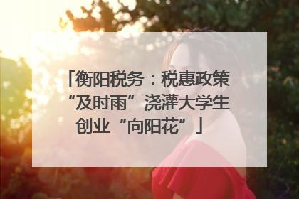 衡阳税务：税惠政策“及时雨”浇灌大学生创业“向阳花”