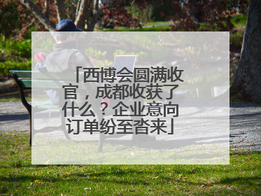 西博会圆满收官，成都收获了什么？企业意向订单纷至沓来