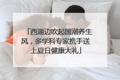 西湖边吹起国潮养生风，多学科专家携手送上夏日健康大礼