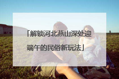 解锁河北燕山深处迎端午的民俗新玩法
