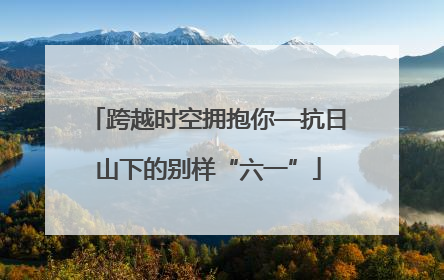 跨越时空拥抱你—抗日山下的别样“六一”