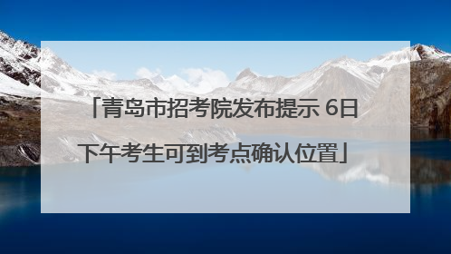 青岛市招考院发布提示 6日下午考生可到考点确认位置