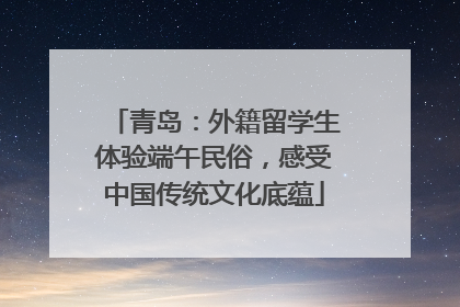 青岛：外籍留学生体验端午民俗，感受中国传统文化底蕴