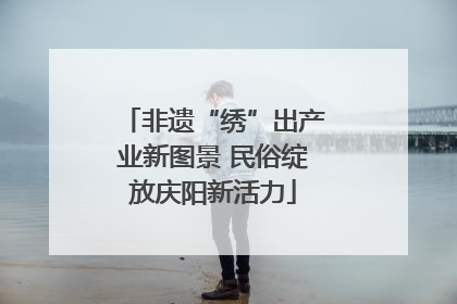 非遗“绣”出产业新图景 民俗绽放庆阳新活力