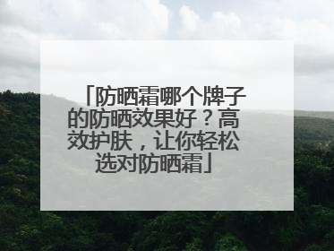 防晒霜哪个牌子的防晒效果好？高效护肤，让你轻松选对防晒霜