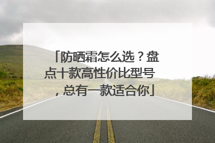 防晒霜怎么选？盘点十款高性价比型号，总有一款适合你