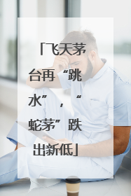 飞天茅台再“跳水”，“蛇茅”跌出新低