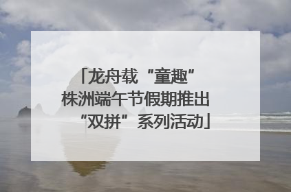 龙舟载“童趣” 株洲端午节假期推出“双拼”系列活动