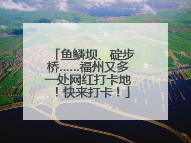 鱼鳞坝、碇步桥……福州又多一处网红打卡地！快来打卡！