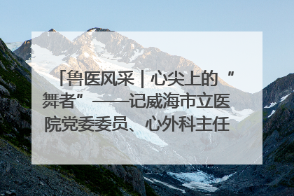 鲁医风采｜心尖上的“舞者”——记威海市立医院党委委员、心外科主任、主任医师景昊