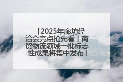 2025年廊坊经洽会亮点抢先看丨商贸物流领域一批标志性成果将集中发布